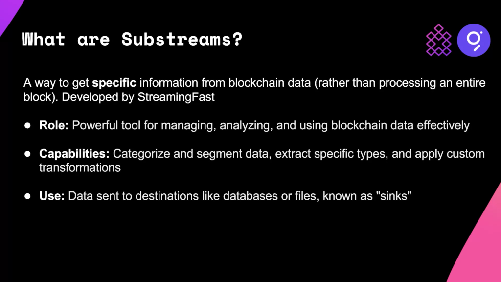 A screenshot of a presentation slide that reads: What are Substreams? A way to get specific information from blockchain data (rather than processing an entire block). Developed by StreamingFast team. Role: Powerful tool for managing, analyzing, and using blockchain data effectively. Capabilities: Categorize and segment data, extract specific types, and apply custom transformations. Use: Data is sent to destinations like databases or files, known as sinks.